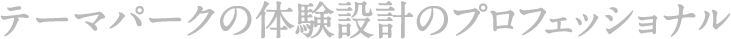 テーマパークの体験設計のプロフェッショナル