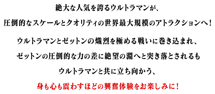 絶大な人気を誇るウルトラマンが、圧倒的なスケールとクオリティの世界最大規模のアトラクションへ！ウルトラマンとゼットンの熾烈を極める戦いに巻き込まれ、ゼットンの圧倒的な力の差に絶望の淵へと突き落とされるもウルトラマンと共に立ち向かう、身も心も震わすほどの興奮体験をお楽しみに！