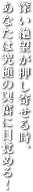 深い絶望が押し寄せる時、あなたは究極の興奮に目覚める！