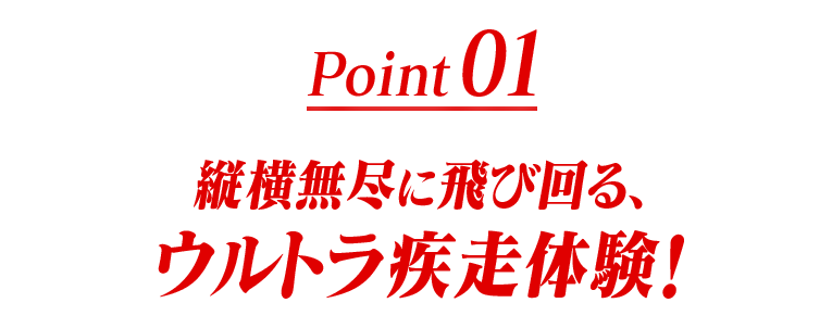 Point01 縦横無尽に飛び回る、ウルトラ疾走体験！