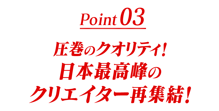 Point03 圧巻のクオリティ！日本最高峰のクリエイター再集結！