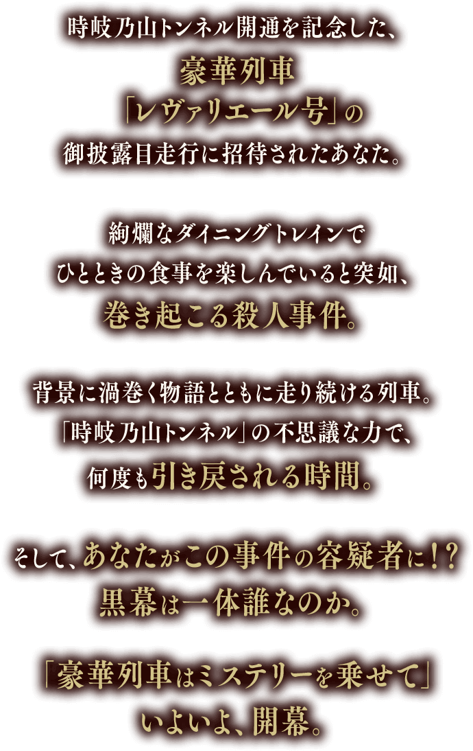 時岐乃山トンネル開通を記念した、豪華列車「レヴァリエール号」の御披露目走行に招待されたあなた。絢爛なダイニングトレインでひとときの食事を楽しんでいると突如、巻き起こる殺人事件。背景に渦巻く物語とともに走り続ける列車。「時岐乃山トンネル」の不思議な力で、何度も引き戻される時間。そして、あなたがこの事件の容疑者に！？黒幕は一体誰なのか。「豪華列車はミステリーを乗せて」いよいよ、開幕。