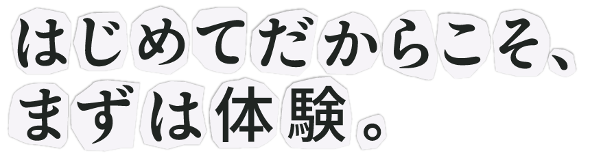 はじめてだからこそ、まずは体験。